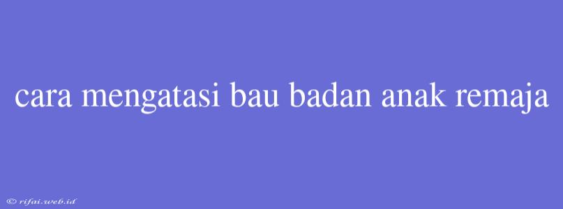 Cara Mengatasi Bau Badan Anak Remaja