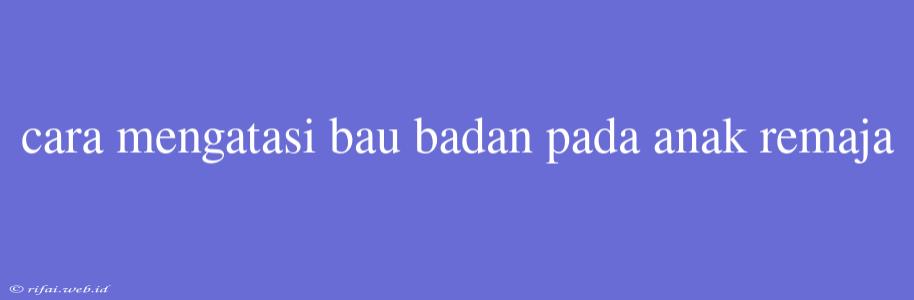 Cara Mengatasi Bau Badan Pada Anak Remaja