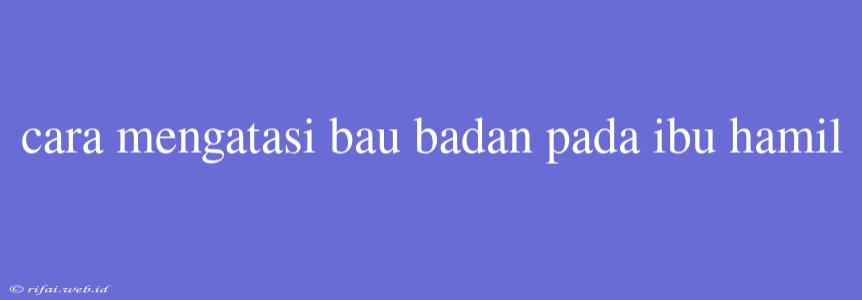 Cara Mengatasi Bau Badan Pada Ibu Hamil