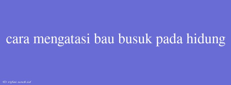 Cara Mengatasi Bau Busuk Pada Hidung