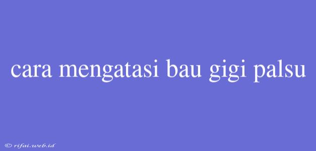 Cara Mengatasi Bau Gigi Palsu