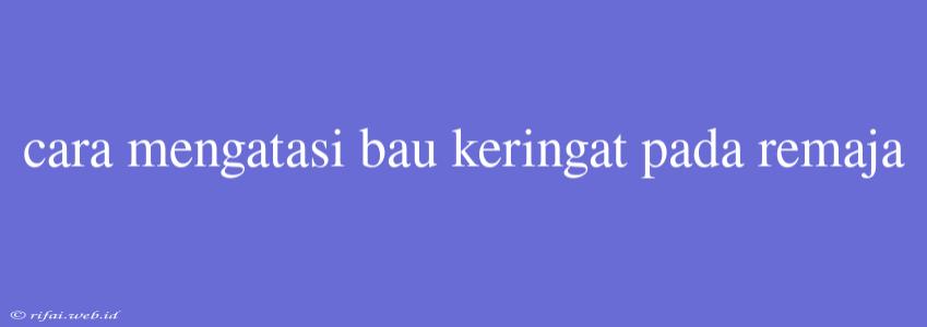 Cara Mengatasi Bau Keringat Pada Remaja