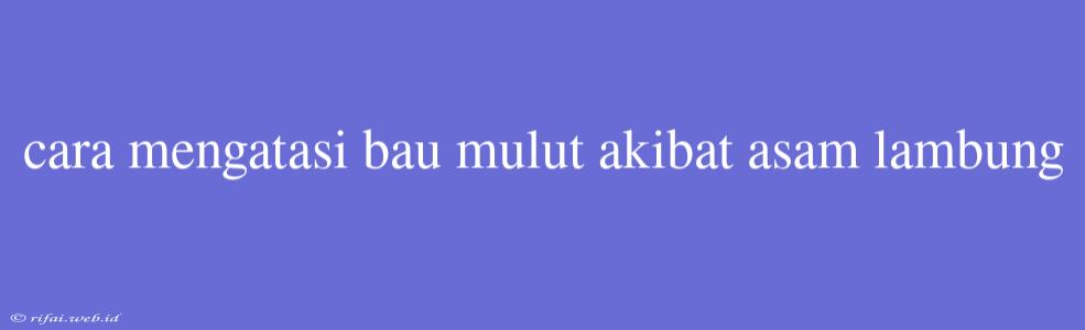 Cara Mengatasi Bau Mulut Akibat Asam Lambung