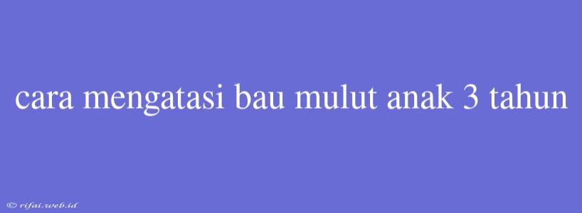 Cara Mengatasi Bau Mulut Anak 3 Tahun