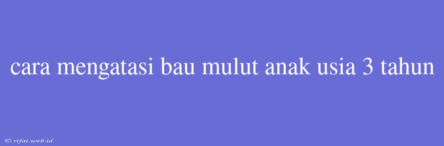 Cara Mengatasi Bau Mulut Anak Usia 3 Tahun