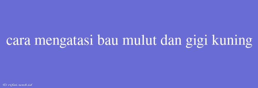 Cara Mengatasi Bau Mulut Dan Gigi Kuning