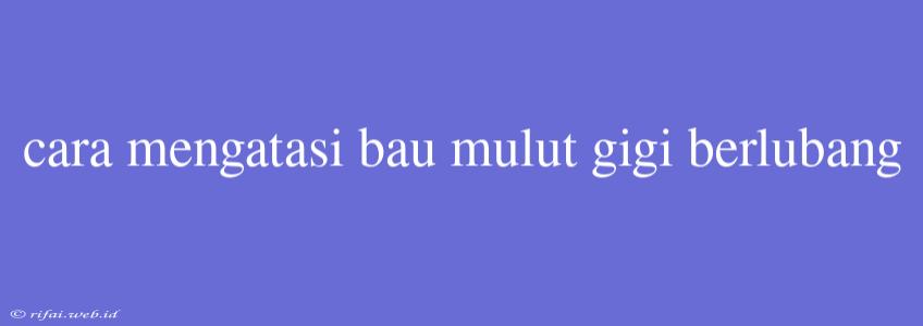 Cara Mengatasi Bau Mulut Gigi Berlubang