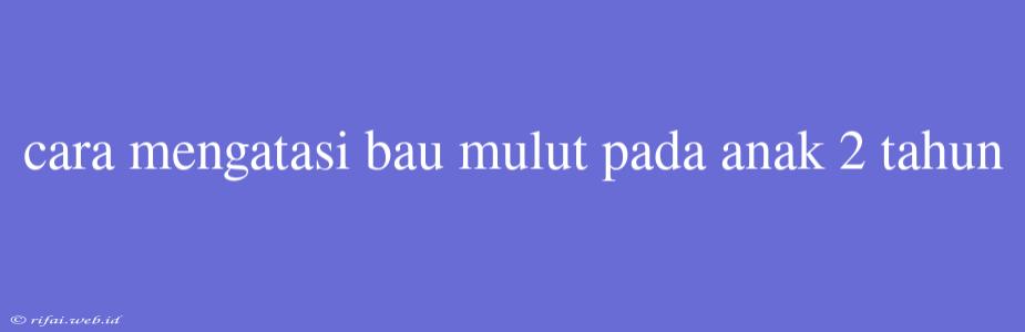 Cara Mengatasi Bau Mulut Pada Anak 2 Tahun