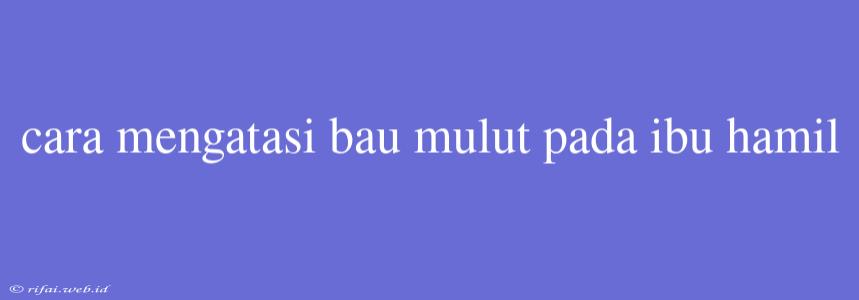 Cara Mengatasi Bau Mulut Pada Ibu Hamil