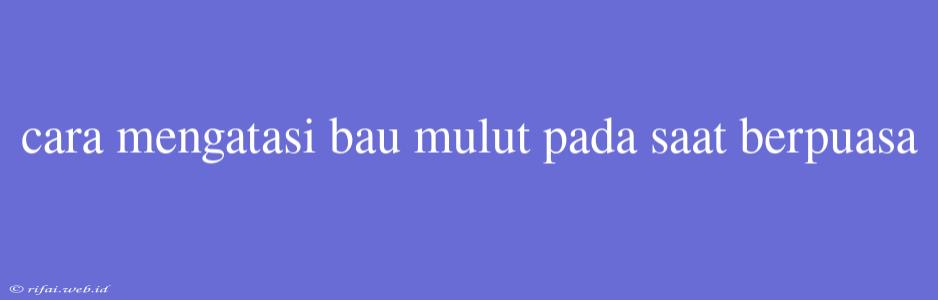 Cara Mengatasi Bau Mulut Pada Saat Berpuasa