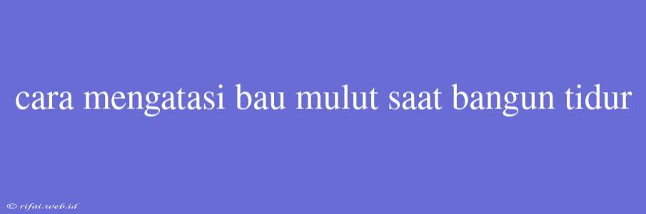 Cara Mengatasi Bau Mulut Saat Bangun Tidur