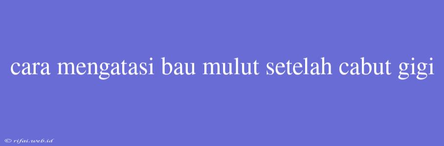 Cara Mengatasi Bau Mulut Setelah Cabut Gigi