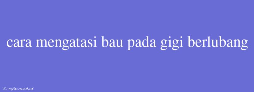 Cara Mengatasi Bau Pada Gigi Berlubang