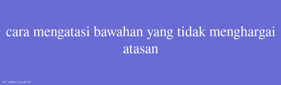 Cara Mengatasi Bawahan Yang Tidak Menghargai Atasan