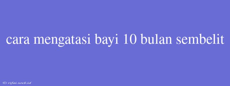 Cara Mengatasi Bayi 10 Bulan Sembelit