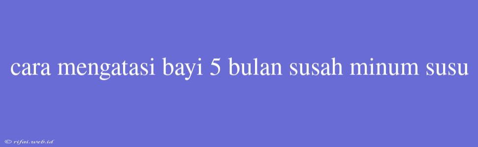 Cara Mengatasi Bayi 5 Bulan Susah Minum Susu