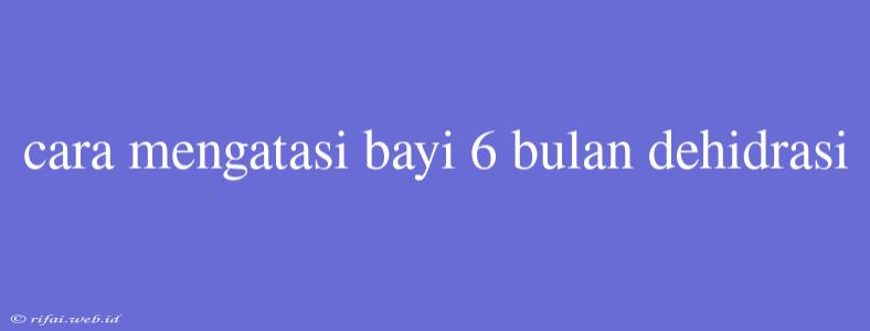 Cara Mengatasi Bayi 6 Bulan Dehidrasi