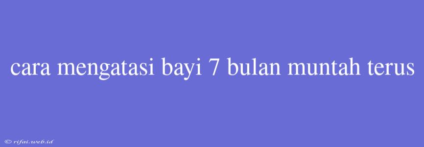 Cara Mengatasi Bayi 7 Bulan Muntah Terus