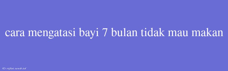 Cara Mengatasi Bayi 7 Bulan Tidak Mau Makan