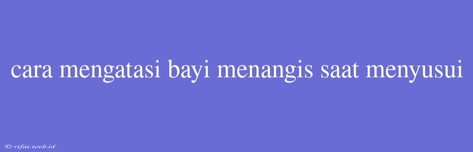 Cara Mengatasi Bayi Menangis Saat Menyusui