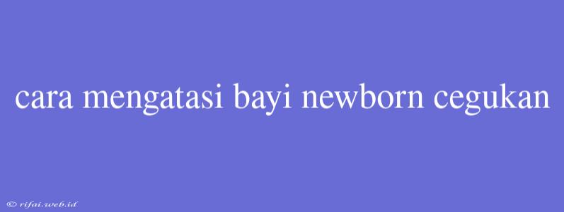 Cara Mengatasi Bayi Newborn Cegukan