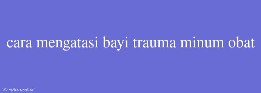 Cara Mengatasi Bayi Trauma Minum Obat