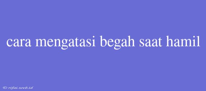 Cara Mengatasi Begah Saat Hamil