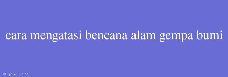 Cara Mengatasi Bencana Alam Gempa Bumi