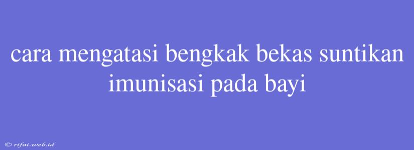 Cara Mengatasi Bengkak Bekas Suntikan Imunisasi Pada Bayi