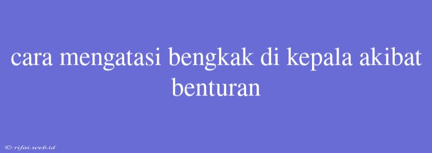 Cara Mengatasi Bengkak Di Kepala Akibat Benturan