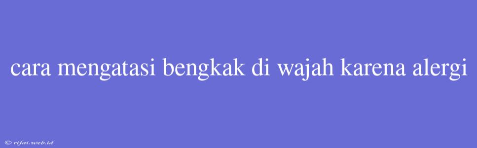 Cara Mengatasi Bengkak Di Wajah Karena Alergi