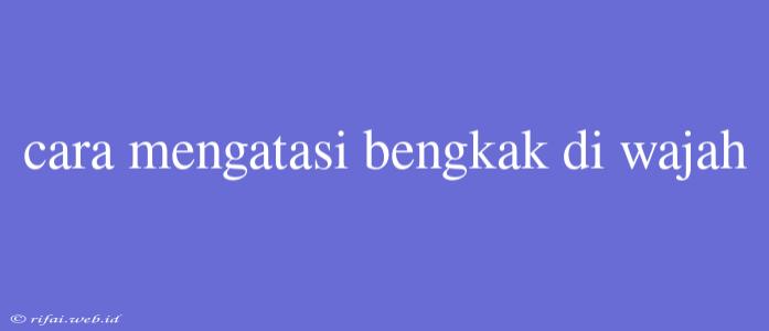 Cara Mengatasi Bengkak Di Wajah