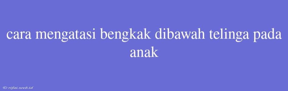 Cara Mengatasi Bengkak Dibawah Telinga Pada Anak