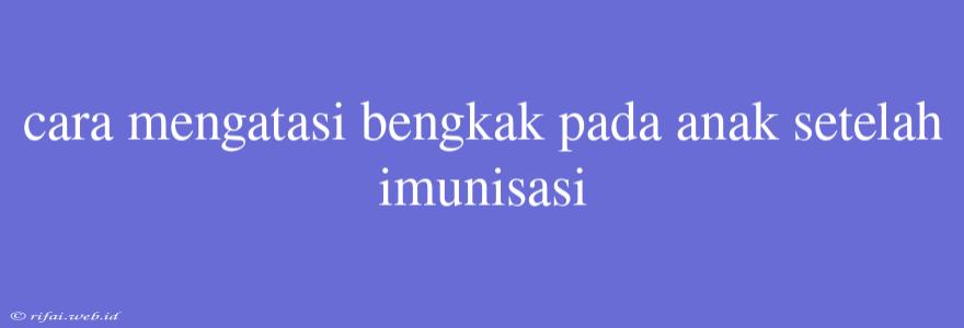 Cara Mengatasi Bengkak Pada Anak Setelah Imunisasi