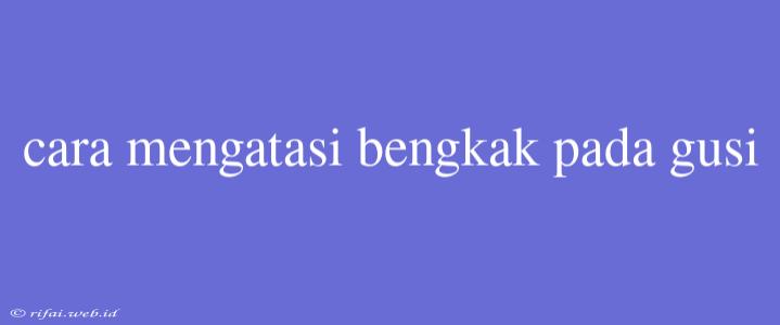 Cara Mengatasi Bengkak Pada Gusi