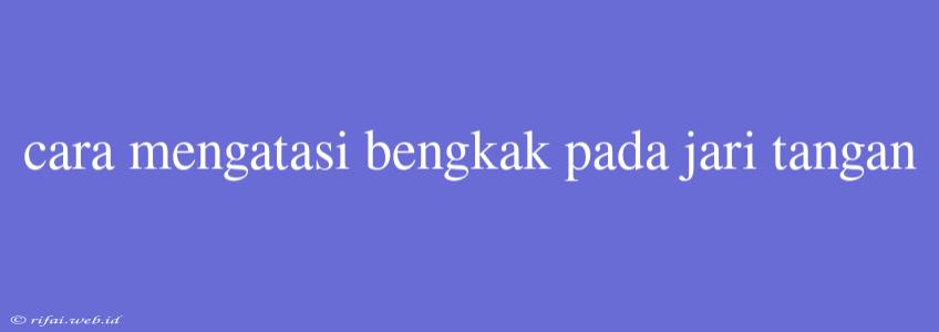 Cara Mengatasi Bengkak Pada Jari Tangan