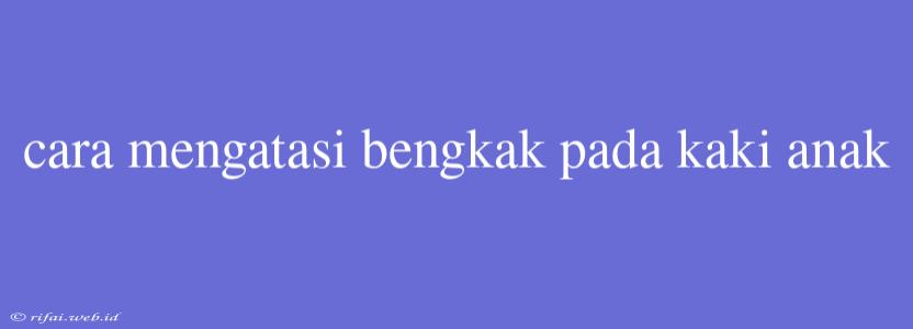 Cara Mengatasi Bengkak Pada Kaki Anak