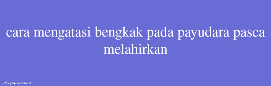 Cara Mengatasi Bengkak Pada Payudara Pasca Melahirkan