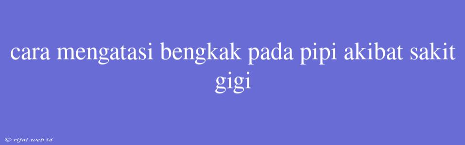 Cara Mengatasi Bengkak Pada Pipi Akibat Sakit Gigi