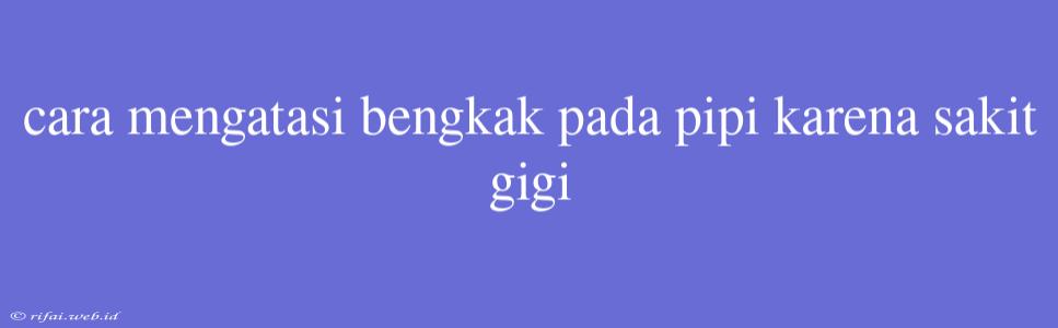 Cara Mengatasi Bengkak Pada Pipi Karena Sakit Gigi