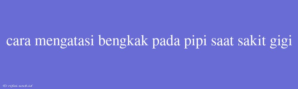 Cara Mengatasi Bengkak Pada Pipi Saat Sakit Gigi