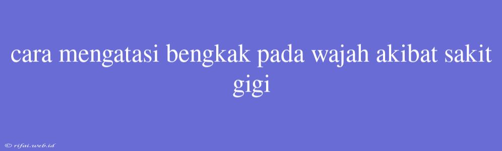 Cara Mengatasi Bengkak Pada Wajah Akibat Sakit Gigi