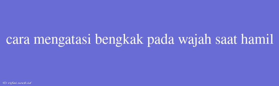 Cara Mengatasi Bengkak Pada Wajah Saat Hamil