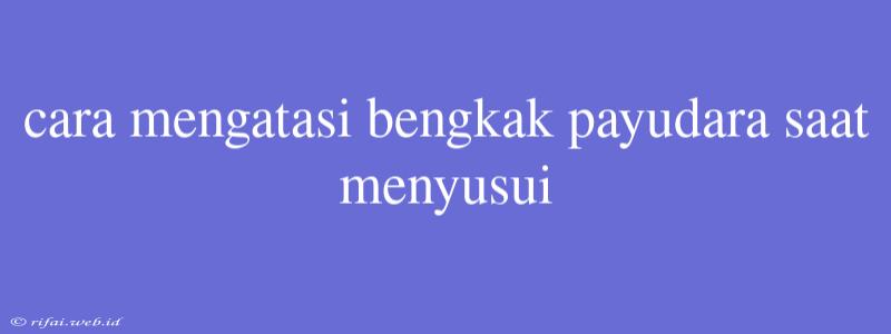 Cara Mengatasi Bengkak Payudara Saat Menyusui