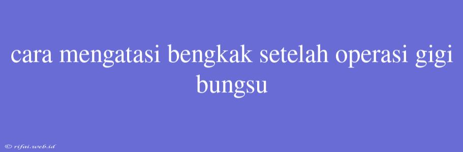 Cara Mengatasi Bengkak Setelah Operasi Gigi Bungsu