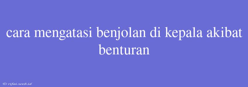 Cara Mengatasi Benjolan Di Kepala Akibat Benturan