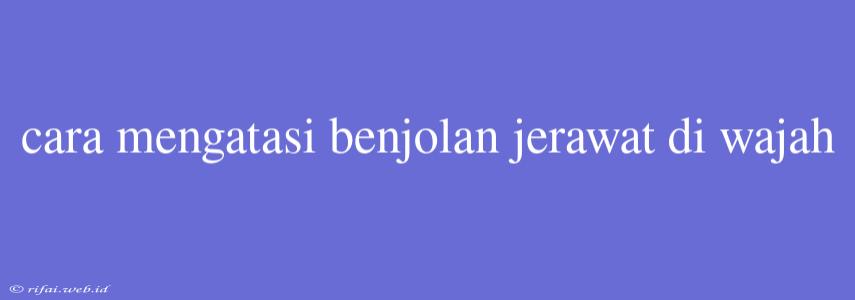 Cara Mengatasi Benjolan Jerawat Di Wajah