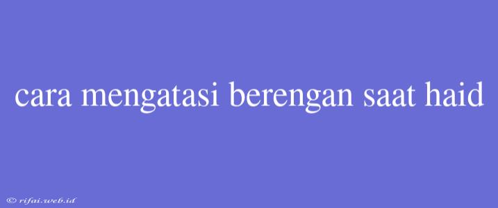 Cara Mengatasi Berengan Saat Haid