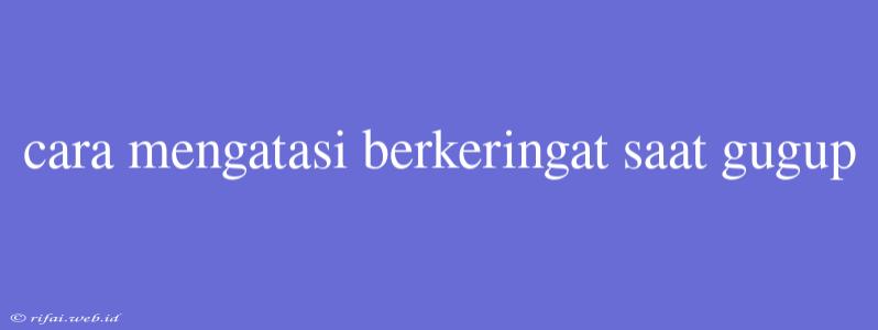 Cara Mengatasi Berkeringat Saat Gugup