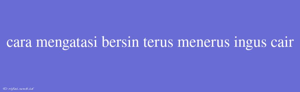 Cara Mengatasi Bersin Terus Menerus Ingus Cair